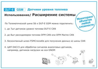 15
Использование/ Расширение системы
1. до 7шт датчиков уровня топлива DUT-E CAN
2. до 8шт расходомеров топлива DFM CAN или DFM Marine CAN
3. бесконтакный шлюз FSMCrocodile для получения данных из шины CAN
4. ЦАП DAC15 для обработки сигналов аналоговых датчиков,
например, датчиков нагрузки на оси GNOM
Мониторинг
объектов
любой
сложности
По Телематической шине S6 к DUT-E GSM можно подключить:
GSM Датчики уровня топлива
 