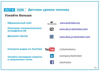 19
Официальный сайт
Описание телематического
интерфейса S6
Документ Центр
Смотрите видео на YouTube
Читайте последние новости
в социальных сетях
Узнайте больше
GSM Датчики уровня топлива
www.technoton.by
/c/technotonru
/company/technoton
/technoton
www.s6.jv-technoton.com
www.docs.jv-technoton.com
 