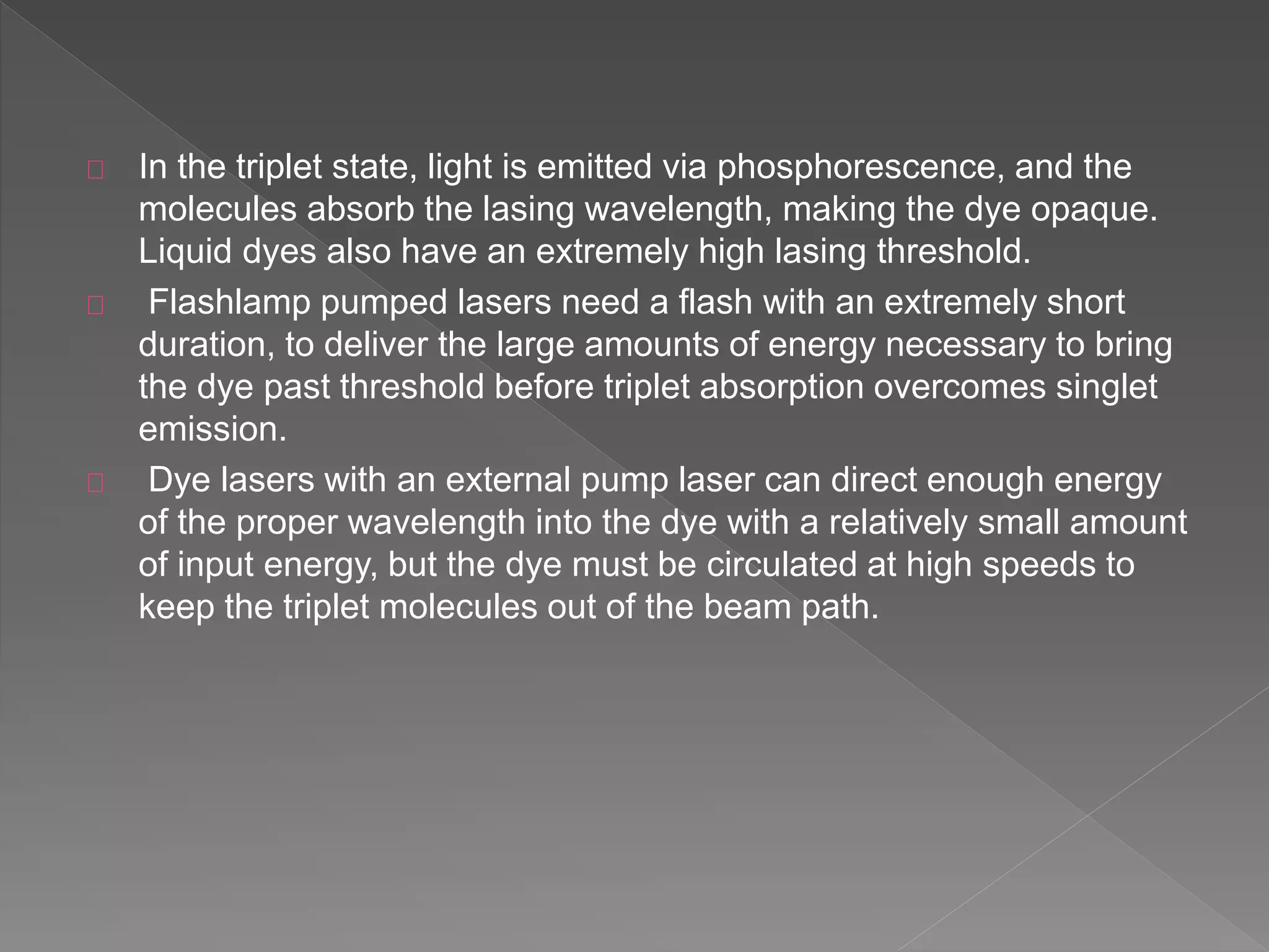In the triplet state, light is emitted via phosphorescence, and the
molecules absorb the lasing wavelength, making the dye opaque.
Liquid dyes also have an extremely high lasing threshold.
Flashlamp pumped lasers need a flash with an extremely short
duration, to deliver the large amounts of energy necessary to bring
the dye past threshold before triplet absorption overcomes singlet
emission.
Dye lasers with an external pump laser can direct enough energy
of the proper wavelength into the dye with a relatively small amount
of input energy, but the dye must be circulated at high speeds to
keep the triplet molecules out of the beam path.
 