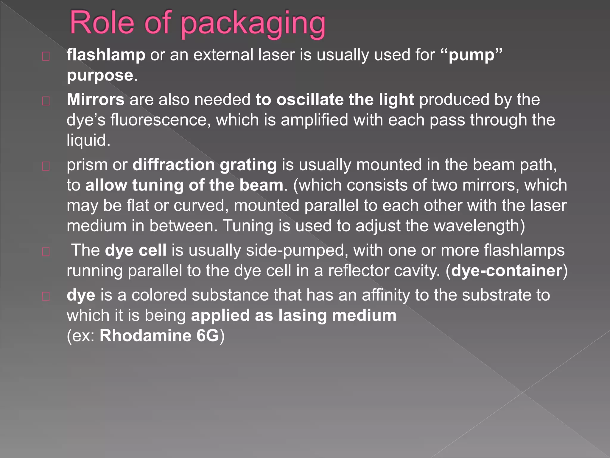 flashlamp or an external laser is usually used for “pump”
purpose.
Mirrors are also needed to oscillate the light produced by the
dye’s fluorescence, which is amplified with each pass through the
liquid.
prism or diffraction grating is usually mounted in the beam path,
to allow tuning of the beam. (which consists of two mirrors, which
may be flat or curved, mounted parallel to each other with the laser
medium in between. Tuning is used to adjust the wavelength)
The dye cell is usually side-pumped, with one or more flashlamps
running parallel to the dye cell in a reflector cavity. (dye-container)
dye is a colored substance that has an affinity to the substrate to
which it is being applied as lasing medium
(ex: Rhodamine 6G)
 