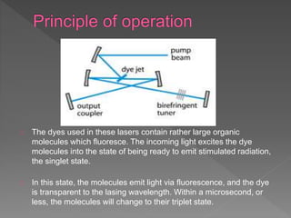 The dyes used in these lasers contain rather large organic
molecules which fluoresce. The incoming light excites the dye
molecules into the state of being ready to emit stimulated radiation,
the singlet state.
In this state, the molecules emit light via fluorescence, and the dye
is transparent to the lasing wavelength. Within a microsecond, or
less, the molecules will change to their triplet state.
 