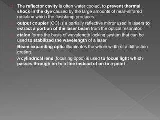 The reflector cavity is often water cooled, to prevent thermal
shock in the dye caused by the large amounts of near-infrared
radiation which the flashlamp produces.
output coupler (OC) is a partially reflective mirror used in lasers to
extract a portion of the laser beam from the optical resonator.
etalon forms the basis of wavelength locking system that can be
used to stabilized the wavelength of a laser
Beam expanding optic illuminates the whole width of a diffraction
grating
A cylindrical lens (focusing optic) is used to focus light which
passes through on to a line instead of on to a point
 