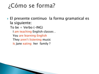 El presente continuo la forma gramatical es la siguiente:To be + Verbo (-ING)I am teaching English classes .You are learning English They aren’t listening music Is Jane eating her family ?¿Cómo se forma?