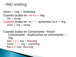 -ING endinglisten + ing = listeningCuandoacaba en -iey+ ingdie = dyingCuandoacaba en –e---- quitamos la e + ingwrite + ing= wringCuando acaba en Consonante –Vocal-Consonante : duplicamos la consonante + inghop + p + ing = hoppingtravel + l + ing = travellingRun+n+ing= Running