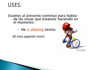 USES:Usamos al presente continuo para hablar de las cosas que estamos haciendo en el momento :He is playing tennis (El esta jugando tenis)