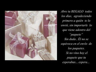 Abre tu REGALO  todos los días,  agradeciendo primero a quién  te lo envió, sin importarle  lo que viene adentro del “paquete”  Sin duda , Él no se equivoca en el envío  de los paquetes. Si no vino hoy el paquete que tu esperabas... espera...  