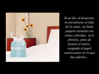 Si un día  al despertar, tu encontraras al lado de la cama , un lindo paquete envuelto con cintas coloridas,  tu lo abrirías, antes de lavarte el rostro , rasgando el papel curioso para ver lo que hay adentro... 