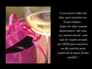 Y eso ocurre todos los días, pero nosotros no  lo percibimos... Todos los días cuando despertamos  ahí esta, en  nuestra frente , una caja de regalo enviada por DIOS para nosotros: un día enterito para usarlo de la mejor forma posible ! 