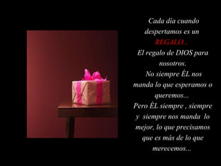 Cada día cuando despertamos es un  REGALO...   El regalo de DIOS para nosotros. No siempre ÉL nos manda lo que esperamos o queremos...  Pero ÉL siempre , siempre y  siempre nos manda  lo mejor, lo que precisamos que es más de lo que merecemos...  