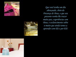 Que você tenha um dia abençoado, cheio da Presença de Deus, e que seu presente venha lhe trazer muita paz, experiências com Deus, e esclarecimento sobre o muito que ainda temos a aprender com Ele e por Ele! 