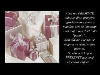 Abra seu PRESENTE todos os dias, primeiro agradecendo a quem o mandou, sem se importar  com o que vem dentro do "pacote“.  Sem dúvida, Ele não se engana na remessa dos pacotes. Se não veio hoje o PRESENTE que você esperava, espere...  