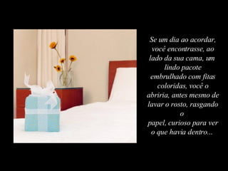 Se um dia ao acordar, você encontrasse, ao lado da sua cama, um  lindo pacote embrulhado com fitas coloridas, você o abriria, antes mesmo de lavar o rosto, rasgando o  papel, curioso para ver o que havia dentro...  