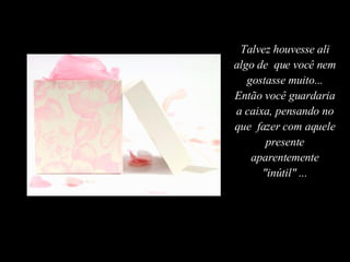 Talvez houvesse ali algo de  que você nem gostasse muito... Então você guardaria a caixa, pensando no que  fazer com aquele presente aparentemente "inútil" ... 