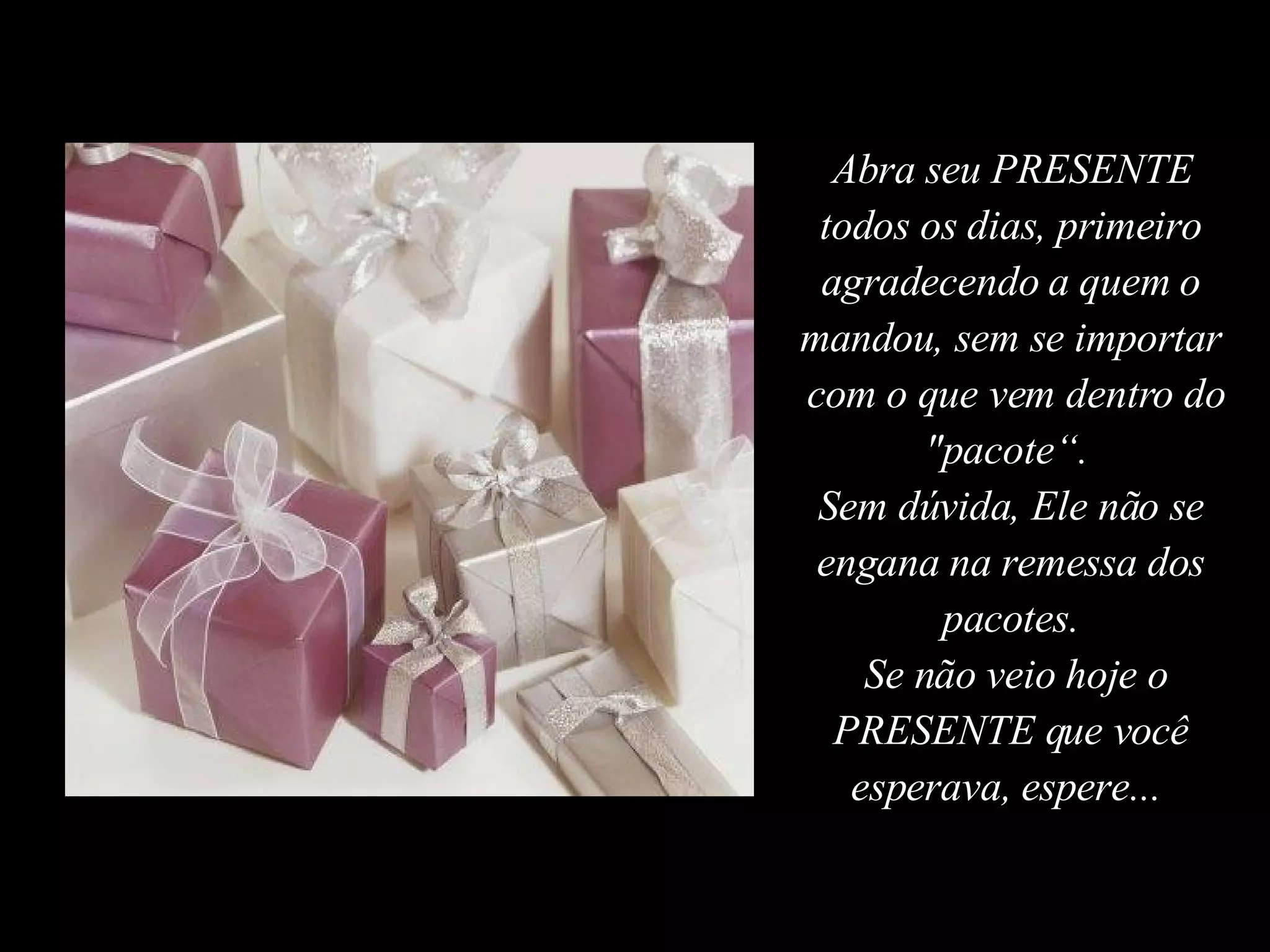 Abra seu PRESENTE todos os dias, primeiro agradecendo a quem o mandou, sem se importar  com o que vem dentro do "pacote“.  Sem dúvida, Ele não se engana na remessa dos pacotes. Se não veio hoje o PRESENTE que você esperava, espere...  