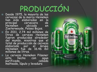  Desde 1975, la mayoría de las
  cervezas de la marca Heineken
  han sido elaboradas en la
  principal      cervecera     de
  Heineken        ubicada      en
  Zoeterwoude, Países Bajos.
 En 2011, 2.74 mil millones de
  litros de cerveza Heineken
  fueron producidas alrededor
  del mundo, mientras que el
  total de producción de cerveza
  elaborada     por    el   Grupo
  Heineken fue de 16.46 mil
  millones de litros.
 La cerveza Heineken Pilsener
  esta      hecha     con    agua
  purificada,              cebada
  malteada, lúpulo y levadura
 