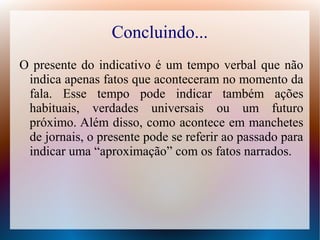 Concluindo... 
O presente do indicativo é um tempo verbal que não 
indica apenas fatos que aconteceram no momento da 
fala. Esse tempo pode indicar também ações 
habituais, verdades universais ou um futuro 
próximo. Além disso, como acontece em manchetes 
de jornais, o presente pode se referir ao passado para 
indicar uma “aproximação” com os fatos narrados. 
