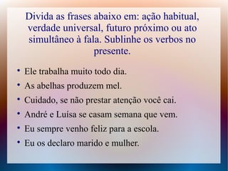 Divida as frases abaixo em: ação habitual, 
verdade universal, futuro próximo ou ato 
simultâneo à fala. Sublinhe os verbos no 
presente. 
 Ele trabalha muito todo dia. 
 As abelhas produzem mel. 
 Cuidado, se não prestar atenção você cai. 
 André e Luísa se casam semana que vem. 
 Eu sempre venho feliz para a escola. 
 Eu os declaro marido e mulher. 
 