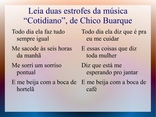 Leia duas estrofes da música 
“Cotidiano”, de Chico Buarque 
Todo dia ela faz tudo 
sempre igual 
Me sacode às seis horas 
da manhã 
Me sorri um sorriso 
pontual 
E me beija com a boca de 
hortelã 
Todo dia ela diz que é pra 
eu me cuidar 
E essas coisas que diz 
toda mulher 
Diz que está me 
esperando pro jantar 
E me beija com a boca de 
café 
 