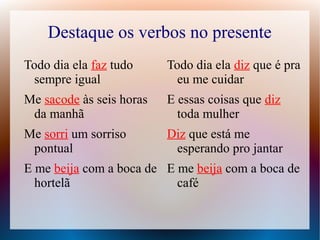 Destaque os verbos no presente 
Todo dia ela faz tudo 
sempre igual 
Me sacode às seis horas 
da manhã 
Me sorri um sorriso 
pontual 
E me beija com a boca de 
hortelã 
Todo dia ela diz que é pra 
eu me cuidar 
E essas coisas que diz 
toda mulher 
Diz que está me 
esperando pro jantar 
E me beija com a boca de 
café 
 