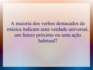 A maioria dos verbos destacados da 
música indicam uma verdade universal, 
um futuro próximo ou uma ação 
habitual? 
 