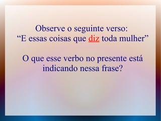 Observe o seguinte verso: 
“E essas coisas que diz toda mulher” 
O que esse verbo no presente está 
indicando nessa frase? 
 