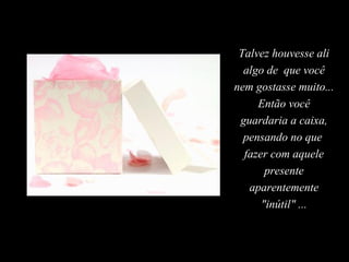 Talvez houvesse ali
algo de que você
nem gostasse muito...
Então você
guardaria a caixa,
pensando no que
fazer com aquele
presente
aparentemente
"inútil" ...
 