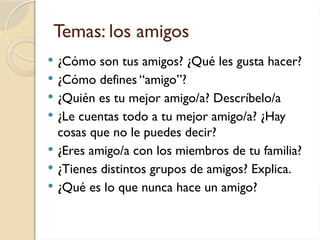 Temas: los amigos
 ¿Cómo son tus amigos? ¿Qué les gusta hacer?
 ¿Cómo defines “amigo”?
 ¿Quién es tu mejor amigo/a? Descríbelo/a
 ¿Le cuentas todo a tu mejor amigo/a? ¿Hay
cosas que no le puedes decir?
 ¿Eres amigo/a con los miembros de tu familia?
 ¿Tienes distintos grupos de amigos? Explica.
 ¿Qué es lo que nunca hace un amigo?
 
