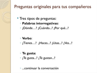 Preguntas originales para tus compañeros
 Tres tipos de preguntas:
◦ Palabras interrogativas:
◦ ¿Dónde…? ¿Cuándo...? ¿Por qué...?
◦ Verbo:
◦ ¿Tienes…? ¿Haces...? ¿Usas...? ¿Ves...?
◦ Te gusta:
◦ ¿Te gusta...? ¿Te gustan...?
◦ ...continuar la conversación
 