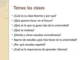 Temas: las clases
 ¿Cuál es tu clase favorita y por qué?
 ¿Qué quieres hacer en el futuro?
 ¿Qué es lo que te gusta más de la universidad?
 ¿Qué te molesta?
 ¿Dónde y cómo estudias normalmente?
 Aparte de estudiar, ¿qué más haces en la universidad?
 ¿Por qué estudias español?
 ¿Cuál es la importancia de aprender idiomas?
 