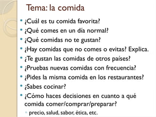 Tema: la comida
 ¿Cuál es tu comida favorita?
 ¿Qué comes en un día normal?
 ¿Qué comidas no te gustan?
 ¿Hay comidas que no comes o evitas? Explica.
 ¿Te gustan las comidas de otros países?
 ¿Pruebas nuevas comidas con frecuencia?
 ¿Pides la misma comida en los restaurantes?
 ¿Sabes cocinar?
 ¿Cómo haces decisiones en cuanto a qué
comida comer/comprar/preparar?
◦ precio, salud, sabor, ética, etc.
 