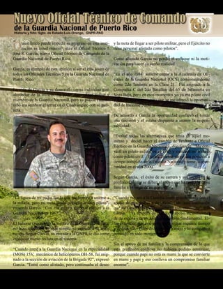 Presente magazine April 201010
“
QQuien único puede impedir su progreso en esta insti-
tución es usted mismo”, dice el Oficial Técnico 5
José R. García, nuevo Oficial Técnico de Comando de la
Guardia Nacional de Puerto Rico.
García, es ejemplo de esta opinión al ser el más joven de
todos los Oficiales Técnicos 5 en la Guarida Nacional de
Puerto Rico.
La vida de García y su desarrollo como individuo giró
alrededor de la milicia. Su padre fue militar activo y
miembro de la Guardia Nacional, pero su pasión cuando
niño era sembrar el terror en el Cuadrángulo con su pati-
neta.
“La figura de mi padre fue la que me inspiró a unirme a
la milicia, pero mi meta desde pequeño era ser piloto”,
recuerda García. “Con esa meta y enfoque me uní a la
Guardia Nacional en 1981”.
El haberse criado bajo la sombra de la Guardia Nacional
no hizo más fácil ni más simple su entrada a la insti-
tución. Según García, su entrada a la GNPR se dio como
cualquier nuevo recluta en el sistema.
“Cuando entré a la Guardia Nacional en la especialidad
(MOS) 15V, mecánico de helicópteros OH-58, fui asig-
nado a la sección de aviación de la Brigada 92”, expresó
García. “Entré como alistado, pero continuaba el deseo
y la meta de llegar a ser piloto militar, pero el Ejército no
tiene personal alistado como pilotos”.
Como alistado García no perdió el enfoque ni la moti-
vación para hacer su sueño realidad.
“En el año 1984 solicité entrar a la Academia de Ofi-
ciales de la Guardia Nacional (OCS) comisionándome
como 2do Teniente en la Clase 21. Fui asignado a la
Compañía C del 2do Batallón del 65 de Infantería en
Vega Baja, pero en esos momentos yo ya era piloto civil
y fue durante este tiempo que se me ofreció la oportuni-
dad de hacerme piloto militar”.
De acuerdo a García la oportunidad conllevó el tomar
una decisión y el estaba dispuesto a asumir la respon-
sabilidad.
“Evalué todas las alternativas que tenia en aquel mo-
mento y decidí hacer el cambio de Teniente a Oficial
Técnico en la Guardia Nacional”, dijo García. “Me con-
vertí en piloto militar en el 1985 y continué mi trabajo
como piloto civil. Eventualmente surge una posición a
tiempo completo en la Guardia Nacional y tome la opor-
tunidad en el año 2000”.
Según García, el éxito de su carrera y sus logros en la
profesión militar se deben al apoyo que ha recibido de su
familia a lo largo de su gestión.
“Cuando me uní a la Guardia conté grandemente con el
apoyo de mis padres y de oficiales de esta institución
que me asesoraron y aconsejaron en todo momento”, dijo
García. “Ya después de casado el apoyo incondicional
de mi esposa y de mi hijo han sido bien fundamental. El-
los entienden que este es un trabajo que requiere tiempo
y dedicación. Ellos disfrutan mi trabajo y lo comparten
conmigo en todo momento.
Sin el apoyo de mi familia y la comprensión de lo que
esta profesión conlleva no hubiera podido continuar,
porque cuando papi no está es mami la que se convierte
en mami y papi y eso conlleva un compromiso familiar
enorme”.
Nuevo Oficial Técnico de Comando
Historia y foto: Sgto. de Estado Luis Orengo, GNPR-PAO
de la Guardia Nacional de Puerto Rico
 
