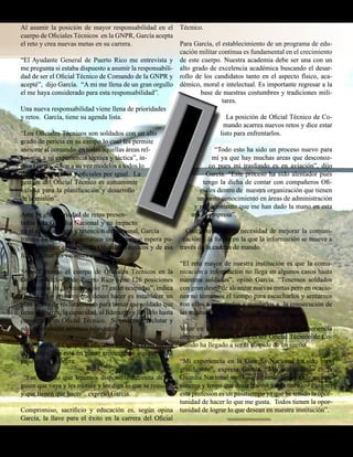 Presente magazine April 2010 page 11
Al asumir la posición de mayor responsabilidad en el
cuerpo de Oficiales Técnicos en la GNPR, García acepta
el reto y crea nuevas metas en su carrera.
“El Ayudante General de Puerto Rico me entrevista y
me pregunta si estaba dispuesto a asumir la responsabili-
dad de ser el Oficial Técnico de Comando de la GNPR y
acepté”, dijo García. “A mi me llena de un gran orgullo
el me haya considerado para esta responsabilidad”.
Una nueva responsabilidad viene llena de prioridades
y retos. García, tiene su agenda lista.
“Los Oficiales Técnicos son soldados con un alto
grado de pericia en su campo lo cual les permite
asesorar al comando en todas aquellas áreas rel-
acionas a su experiencia técnica y táctica”, in-
dica García. “Son a su vez modelos a todos lo
soldados, alistados y oficiales por igual. La
gestión del Oficial Técnico es sumamente
valiosa para la planificación y desarrollo
de la misión”.
Ante la gran variedad de retos presen-
tados a la Guardia Nacional y su impacto
en el reclutamiento y retención de personal, García
trabaja en un plan sistemático uniforme que espera pu-
eda estabilizar el cuerpo de Oficiales Técnicos y de esa
forma llenar las vacantes existentes.
“Ahora mismo el cuerpo de Oficiales Técnicos en la
Guardia Nacional de Puerto Rico tiene 126 posiciones
autorizadas de las cuales solo 77 están ocupadas”, indica
García. “Lo primero que deseo hacer es establecer un
plan activo de reclutamiento para tomar ese soldado que
tiene el interés, la capacidad, el liderazgo y llevarlo hasta
convertirlo en Oficial Técnico. Si podemos reclutar y
educar entonces seremos relevantes”.
Para García, el Cuerpo de oficiales Técnicos es un fuerza
disponible que esta en pleno crecimiento aunque no al
paso que el quisiera.
“Ese soldado que tenemos disponible necesita de al-
guien que vaya y les motive y les diga lo que se requiere
y que tienen que hacer”, expresó García.
Compromiso, sacrificio y educación es, según opina
García, la llave para el éxito en la carrera del Oficial
Técnico.
Para García, el establecimiento de un programa de edu-
cación militar continua es fundamental en el crecimiento
de este cuerpo. Nuestra academia debe ser una con un
alto grado de excelencia académica buscando el desar-
rollo de los candidatos tanto en el aspecto físico, aca-
démico, moral e intelectual. Es importante regresar a la
base de nuestras costumbres y tradiciones mili-
tares.
La posición de Oficial Técnico de Co-
mando acarrea nuevos retos y dice estar
listo para enfrentarlos.
“Todo esto ha sido un proceso nuevo para
mí ya que hay muchas areas que desconoz-
co pues mi trasfondo es en aviación”, dijo
García. “Este proceso ha sido alentador pues
tengo la dicha de contar con compañeros Ofi-
ciales dentro de nuestra organización que tienen
un vasto conocimiento en áreas de administración
y reclutamiento que me han dado la mano en esta
nueva empresa”.
García reconoce la necesidad de mejorar la comuni-
cación y la forma en la que la información se mueve a
través de la cadena de mando.
“El reto mayor de nuestra institución es que la comu-
nicación e información no llega en algunos casos hasta
nuestros soldados”, opinó García. “Tenemos soldados
con gran deseo de alcanzar nuevas metas pero en ocacio-
nes no tomamos el tiempo para escucharlos y sentarnos
con ellos a orientarlos y ayudarlos a la consecución de
las mismas”.
Volar en los cielos de Puerto Rico es una experiencia
inspiradora y para García el ser Oficial Técnico de Co-
mando ha llegado a ser la cúspide de un sueño.
“Mi experiencia en la Guardia Nacional ha sido bien
gratificante”, expresa García. “Mis compañeros en la
Guardia Nacional son los mejores. He crecido en este
sistema y tengo que decir que no tengo trabajo. Para mi
esta profesión es un pasatiempo ya que he tenido la opor-
tunidad de hacer lo que me gusta. Todos tienen la opor-
tunidad de lograr lo que desean en nuestra institución”.
 