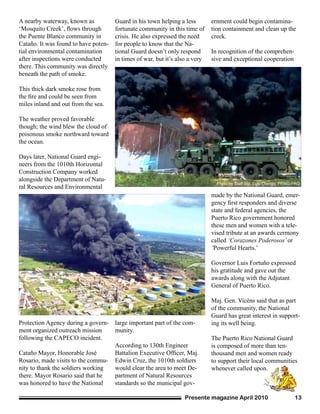 Presente magazine April 2010 13
A nearby waterway, known as
‘Mosquito Creek’, flows through
the Puente Blanco community in
Cataño. It was found to have poten-
tial environmental contamination
after inspections were conducted
there. This community was directly
beneath the path of smoke.
This thick dark smoke rose from
the fire and could be seen from
miles inland and out from the sea.
The weather proved favorable
though; the wind blew the cloud of
poisonous smoke northward toward
the ocean.
Days later, National Guard engi-
neers from the 1010th Horizontal
Construction Company worked
alongside the Department of Natu-
ral Resources and Environmental
Protection Agency during a govern-
ment organized outreach mission
following the CAPECO incident.
Cataño Mayor, Honorable José
Rosario, made visits to the commu-
nity to thank the soldiers working
there. Mayor Rosario said that he
was honored to have the National
Guard in his town helping a less
fortunate community in this time of
crisis. He also expressed the need
for people to know that the Na-
tional Guard doesn’t only respond
in times of war, but it’s also a very
large important part of the com-
munity.
According to 130th Engineer
Battalion Executive Officer, Maj.
Edwin Cruz, the 1010th soldiers
would clear the area to meet De-
partment of Natural Resources
standards so the municipal gov-
ernment could begin contamina-
tion containment and clean up the
creek.
In recognition of the comprehen-
sive and exceptional cooperation
made by the National Guard, emer-
gency first responders and diverse
state and federal agencies, the
Puerto Rico government honored
these men and women with a tele-
vised tribute at an awards cermony
called ‘Corazones Poderosos’or
‘Powerful Hearts.’
Governor Luis Fortuño expressed
his gratitude and gave out the
awards along with the Adjutant
General of Puerto Rico.
Maj. Gen. Vicéns said that as part
of the community, the National
Guard has great interest in support-
ing its well being.
The Puerto Rico National Guard
is composed of more than ten-
thousand men and women ready
to support their local communities
whenever called upon.
Photo by Staff Sgt. Luis Orengo, PRNG-PAO
Photo by Sgt. Waldemar Rivera, PRNG-PAOPhoto by Sgt. Waldemar Rivera, PRNG-PAO
 