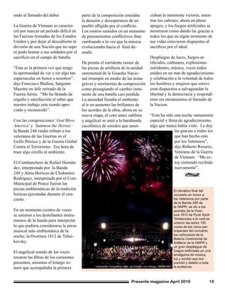 Presente magazine April 2010 15
endo al llamado del deber.
La Guerra de Vietnam se caracter-
izó por marcar un periodo difícil en
las Fuerzas Armadas de los Estados
Unidos y por dejar al descubierto la
división de una Nación que no supo
ni pudo honrar a sus soldados por el
sacrificio en el campo de batalla.
“Esta es la primera vez que tengo
la oportunidad de ver y oír algo tan
espectacular en honor a nosotros”,
dijo Francisco Medina, Sargento
Maestre en Jefe retirado de la
Fuerza Aérea. “Me ha llenado de
orgullo y satisfacción el saber que
nuestro trabajo esta siendo apre-
ciado y reconocido”.
Con las composiciones ‘God Bless
America’ y ‘Summon the Heroes’
la Banda 248 rindió tributo a los
veteranos de las Guerras en el
Golfo Pérsico y de la Guerra Global
Contra el Terrorismo. Era hora de
traer algo criollo al ambiente.
El Cumbanchero de Rafael Hernán-
dez, interpretada por la Banda
248 y Alma Boricua de Clodomiro
Rodríguez, interpretada por el Coro
Municipal de Ponce fueron las
piezas emblemáticas de la tradición
boricua ejecutadas durante el con-
cierto.
En un momento cientos de voces
se unieron a los destellantes instru-
mentos de la banda para interpretar
lo que pudiera considerarse la pieza
musical más emblemática de la
noche; la Overtura 1812 de Tchai-
kovsky.
El angelical sonido de las voces
tocaron las fibras de los corazones
presentes, mientras el letargo so-
noro que acompañaba la primera
El climático final del
concierto en honor a
los Veteranos por parte
de la Banda 248 de
la GNPR, se dio a los
acordes de la Over-
tura 1812 de Pyotr Ilyich
Tchaikovsky a la cual se
unieron las sobre 100
voces de los coros par-
ticipantes del concierto,
los cañonazos de la
Batería Ceremonial de
Artillería de la GNPR y
un gran despliegue de
fuegos artificiales en una
amalgama de música,
luz y sonido que sor-
prendió y deleitó a toda
la audiencia.Ilustración Fotográfica: Sgto. de Estado Luis Orengo, GNPR-PAO
parte de la composición emulaba
la desazón y desesperanza de un
pueblo afligido por el conflicto.
Los rostros sumidos en un marasmo
de pensamientos conflictivos iban
cambiando a la vez que la música
evolucionaba hacia el final de-
seado.
De pronto el estridente rumor de
las piezas de artillería de la unidad
ceremonial de la Guardia Nacio-
nal irrumpió en medio de las notas
graves y mortuorias de composición
como presagiando el cambio inmi-
nente de una batalla casi perdida.
La ansiedad llenaba el ambiente
al ir en aumento las brillantez de
los acordes de la obra, ahora en su
nueva etapa, el coro antes sublime
y angelical se unió a la barahunda
cacofónica de sonidos que anun-
ciaban la inminente victoria, mien-
tras los cañones, ahora en pleno
apogeo, y los fuegos artificiales se
mostraron como dando las gracias a
todos los que en algún momento de
sus vidas estuvieron dispuestos al
sacrificio por el ideal.
Despliegue de luces, fuegos ar-
tificiales, cañonazo, explosiones
estridentes, música, voces todos
unidos en un mar de agradecimiento
y celebración a la voluntad de todos
los hombres y mujeres que estuvi-
eron dispuestos a salvaguardar la
libertad y la democracia y respondi-
eron sin miramientos al llamado de
la Nacion.
“Esta ha sido una noche sumamente
especial y llena de agradecimiento,
algo que nunca había visto. Le doy
las gracias a todos los
que han hecho esto
por los Veteranos”,
dijo Roberto Rosario,
Veterano de la Guerra
de Vietnam. “Me es-
toy sintiendo recibido
nuevamente”.
 