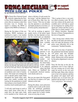 Presente magazine April 201016
The Puerto Rico National Guard
is directly supporting the Puer-
to Rico Police Department to fight
crime after an executive order from
Governor Luis G. Fortuño was
signed to mobilize the PRNG in
support of the PRPD on February 2.
During the first phase of this mo-
bilization, PRNG mechanics are
mobilized to repair a vast number
of police patrol units that are unser-
where a full-day of work awaits for
the troops,” said the Adjutant Gen-
eral of Puerto Rico, Maj. Gen. An-
tonio J. Vicéns. “This way we make
sure the operation is cost-effective
and highly productive at its best, it’s
all about quality and production.”
“We will be working at approxi-
mately twelve of the police repair
facilities, but that depends on how
fast the needed parts are identified
viceable due to an array of mechani-
cal problems and a lack of mainte-
nance. The troops were strategically
sent to specific police repair shops
throughout the island where spare
parts were readily available and
waiting for the guardsmen to install
them and give a new breath of life to
countless much needed patrol cars.
“I will only send troops to work at
those repair shops where they al-
ready have the spare parts ready
to be installed on the vehicles and
Mechanics from the Puerto Rico National Guard replace a complete brake
system in the rear of a police truck due to the rusted condition created by
sea salt in the metal parts. Eight repaired patrol cars rolled out of this shop
on the very first day. This truck can now go back to tow police boats back
into and out of the water. (Photo by: Sgt. Waldemar Rivera, PRNG-PAO)
PRNG mechaniPRNG mechani
By: Sgt. Waldemar Rivera, PRNG-PAO
and acquired in
order to have
them available
for us,” said
Vicéns.
After intial in-
spection it was
found by the
mechanics that
some vehicles
needed new
brake shoes or
the whole brake
system needed
to be replaced,
others had fluid
ss
leaks. Others are ‘deadlined’ due
to inexplicable electrical reasons,
worn shocks and so on.
But you can expect this from patrol
cars that have to endure a 24/7 pun-
ishment on the road.
During this phase, more policemen
could be sent to work on the streets
while the mobilized guardsmen
keep on turning-up freshly repaired
police squad cars to better combat
crime at every day of work.
“This is going to have a very posi-
tive affect on police work. We will
now have almost all the patrol cars
available and it will help us speed
up investigations by sending fewer
agents per vehicle and thus cover a
wider area in a faster manner,” said
Col. Alberto González, Regional
Director of Police Transportation in
the town of Aguadilla.
“Also, having more vehicles from
the fleet on the daily prevention pa-
trols will make the presence of the
police more efficiently felt in the
community,” finished González.
After just seven days of operation,
the guardsmen had already repaired
130 police units that included:
squad cars, trucks, vans and tow
trucks. Motorcycles will be repaired
by the police department’s own me-
chanics.
Since the first day on the job, the
guardsmen were to have eight pa-
trol cars coming out of every shop
ready for service on the very next
shift that night. Many other vehicles
wait in line to be repaired, and then
the pattern will repeat itself until
all patrol cars, or at least most, get
repaired and put back in service to
“serve and protect” the comunity.
on support
mission
WITH LOCAL POLICE
 