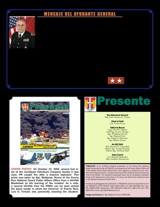 .
MENSAJE DEL AYUDANTE GENERAL
PresenteM A G A Z I N E
The Adjuntant General
Maj. Gen. Antonio J. Vicéns
Chief of Staff
Col. Victor Perez
Editorial Board
Capt. Paul W. Dahlen
Staff Sgt. Luis E. Orengo
Sgt. Waldemar Rivera
Sgt. Marizol Ruiz
Sgt. Angel D. Martinez
Sgt. Robert Owens
Air NG PAO
Maj. Ricardo D. Castrodad
Master Sgt. Tomás Ramirez
Master Sgt. Anthony Hall
State Guard
Col. Maribel Alejandro
Maj. Gelabert Monserrate
“Presente” is an unofficial bilingual publication of the Puerto Rico National
Guard, authorized under AR 360-81, and prepared by the Public Affairs Office and
113th Mobile Public Affairs Detachment. This magazine is published for all mem-
bers of the National Guard, courtesy of the Puerto Rico National Guard Institutional
Trust Fund (FIGNA). The viewpoints expressed herein do not necessarily represent
those of the Department of the Army or Air Force, the Puerto Rico National Guard
or the Adjutant General of Puerto Rico.
Articles and photographs for publication in PRESENTE should be submitted to: Edi-
tor, PRESENTE, ATTN: PR-PAO, Public Affairs Office, P.O. Box 9023786, San Juan,
P.R. 00902-3786. Telephones: (787) 289-1474, 289-1475, 289-1479. Fax: (787)
289-1478, e-mail: paul.dahlen@ng.army.mil.
Design and Artwork by: Sgt. Waldemar Rivera, PRNG-PAO
Cover Photo: On October 23, 2009, several fuel si-
los of the Caribbean Petroleum Company facility in San
Juan, PR caught fire after a massive explosion. This
photo was taken by Sgt. Waldemar Rivera of the Puerto
Rico National Guard Public Affairs Office from a UH-60A
Blackhawk on the morning of the incident. As a note,
a second UH-60A from the PRNG can be seen amidst
the black smoke in which the Governor of Puerto Rico,
Luis G. Fortuño was personally assesing the situation.
Los pasados meses han estado llenos de
eventos históricos que prueban una vez
más la valía y la importancia de nues-
tra institución, tanto para la seguridad de
nuestro país y la Nación, así como para
nuestros países vecinos.
El incidente de la CAPECO puso de mani-
fiesto la flexibilidad de acción y respuesta,
además del compromiso invaluable de
nuestros ciudadanos-soldados que estuvi-
eron apoyando mano a mano a las instituciones de seguridad del país
hasta que el peligro pasó.
Ciudadanos-soldados de la unidad de Aviación y sus helicópteros fueron
los primeros elementos de las Fuerzas Armadas de EE.UU. y en espe-
cial de cualquier otra Guardia Nacional, en desplegarse y operar en el
hermano país de Haití, luego del devastador terremoto de enero pasado.
Así mismo el personal de la Guardia NacionalAérea y sus aviones C-130,
volaron las misiones de evacuación y aprovisionamiento durante esta cri-
sis, al igual que el transporte del equipo estatal de expertos en búsqueda
y rescate, que tanto bien hizo a nuestros hermanos Haitianos.
Iniciamos el programa piloto “CREANDO”, una alianza entre la Admin-
istración de Instituciones Juveniles y la GNPR en apoyo a jóvenes con
faltas, similar a nuestro programa federal de ChalleNGe.
La activación estatal para apoyar la labor de la policía en la “Oper-
ación Seguridad Compartida” y la presencia en las comunidades a
través de los Programas Juveniles son evidencia clara de nuestro com-
promiso para con el pueblo y del éxito alcanzado por el bien del país.
Hemos hecho lo mejor, hemos establecido patrones y estamos dejado
huellas.
Sintamos siempre el orgullo de nuestro compromiso de servicio a la
Nación, al Estado y a la comunidad.
¡Guardia Nacional de Puerto Rico… Siempre Presente!
Maj. Gen. Antonio J. Vicéns
 
