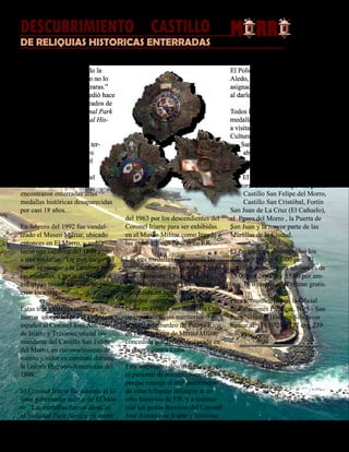 Presente magazine April 201020
Todos hemos escuchado la
popular frase “cuando no lo
estés buscando, lo encontraras.”
Precisamente, esto le sucedió hace
poco a un grupo de empleados de
mantenimiento del National Park
Service, San Juan National His-
toric Site.
Los empleados removían ter-
reno en un sendero costero
del Castillo San Felipe del
Morro, en preparación
para la nueva extensión del
Paseo del Morro, cuando
encontraron enterradas unas
medallas históricas desaparecidas
por casi 18 años.
En febrero del 1992 fue vandal-
izado el Museo Militar, ubicado
entonces en El Morro, y se hur-
taron una carabina del 1898 junto
a tres medallas. Un mes luego del
hurto se recuperó la carabina pero
las medallas, a pesar de todos los
esfuerzos investigativos, no pudi-
eron localizarse.
Estas tres medallas militares le
fueron otorgadas por el Gobierno
español al Coronel José Antonio
de Iriarte y Travieso, oficial co-
mandante del Castillo San Felipe
del Morro, en reconocimiento de
mérito y valor en combate durante
la Guerra Hispano-Americana del
1898.
El Coronel Iriarte fue además el úl-
timo gobernador militar de El Mor-
ro. Las medallas fueron donadas
al National Park Service en enero
del 1963 por los descendientes del
Coronel Iriarte para ser exhibidas
en el Museo Militar como legado a
las generaciones futuras en P.R.
Las tres medallas representan las
condecoraciones al Coronel Iriarte
a continuación: Cruz de María
Cristina, por mérito en combate
concedida en lugar de una promo-
ción por operaciones bélicas en
Cuba en 1896; Cruz de María Cris-
tina, por servicios meritorios du-
rante el bombardeo de Puerto Rico
en 1898; y Cruz de Mérito Militar
concedida por acción destacada en
la guerra contra Cuba.
Este sorpresivo descubrimiento por
el personal de mantenimiento del
parque resurge el enriquecimiento
de estas reliquias militares al ac-
erbo histórico de P.R. y a testimo-
niar las gestas heroicas del Coronel
José Antonio de Iriarte y Travieso.
El Policía Guarda Parque Freddie
Aledo, quien entonces estuviera
asignado al caso, se ha regocijado
al darle finalmente cierre al mismo.
Todos los interesados en ver las
medallas históricas son bienvenidos
a visitar la División de Recursos
Culturales, localizada en el Castillo
San Cristóbal. La División
abre de 8:00 AM a 4:30 PM,
de lunes a viernes.
El San Juan National His-
toric Site está compuesto por el
Castillo San Felipe del Morro,
Castillo San Cristóbal, Fortín
San Juan de La Cruz (El Cañuelo),
el Paseo del Morro , la Puerta de
San Juan y la mayor parte de las
Murallas de la Ciudad.
El Parque está abierto todos los
días de 9:00 am a 6:00 pm. El
costo de entrada para adultos es de
$3.00 por castillo y $5.00 por am-
bos, 15 o menor años entran gratis.
Para comunicarse con la Oficial
de Relaciones Públicas, NPS - San
Juan National Historic Site favor
llamar al: (787)729-6777 ext. 239.
DESCUBRIMIENTO CASTILLODEL
DE RELIQUIAS HISTORICAS ENTERRADAS
Por la Dra. Dilcia González Gandarillas, Oficial de Relaciones Públicas, NPS - San Juan National Historic Site
EN
EL M RR
 