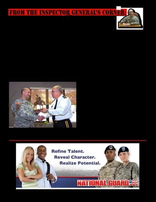Presente magazine April 2010 21
Dear PRNG Proud members,
It has been a real pleasure to have served as
your Inspector General during the last 19 months.
Even though this was my last tour with the US ARMY,
it was a great one for me and my wife. At the begin-
ning, I was apprehensive about serving with the NG,
thoughts of lack of support, commitment, ethical
problems, abuse of power, unfit soldiers and lack of
technical proficiency came to my mind as obstacles
I would have to contend with. I’m glad to say that I
was wrong. What I encountered in the PRNG was a
number of great people, many dedicated and technical-
ly proficient professionals willing to go the extra mile
to ensure the success of the mission. I was impressed
by many of you, with the direction the PRNG is head-
ing, as well as its past accomplishments. I do regret
having to leave so early to
retire. Thank you for open-
ing your unit doors, staff meetings, conferences and
confiding in me your concerns and recommenda-
tions. I regret not being able to visit all the units and
meeting more of you but I’m proud to say that the IG
office has helped resolve numerous pay, promotions,
bonuses, family support and a myriad of other issues.
Many thanks for your trust and confidence in us. The
IG office grew last year, in addition to Sgt 1st Class
Esther Curet, our longevity in the office, Maj. Ernesto
Fernández, serving for over four years as M-Day, and
Maj. Maria De León, the Air NG IG rep, Master Sgt.
Narda Ruíz replaced Master Sgt. Mariana Ulloa, Maj.
José Ramírez and Sgt. 1st Class Joseph Sepúlveda
joined us and immediately became great assets to our
team. Our TAG, State Command Sgt. Maj., CoS, Staff
members, MACOMs, CDRs and CSMs supported
our mission which helped us resolve your concerns.
Needless to say this was a fun and enjoyable assign-
ment thanks to many of you and an outstanding office
team. Please continue supporting the IG mission; let
us help you with your concerns. Remember that sup-
porting our Soldiers and Airmen is the reason we and
other staff members are here. The vision shared by
our TAG gives me a feeling of great hope, in that the
Puerto Rico National Guard is focused on being able
to achieve high standards of excellence and success.
Continue serving proudly and help take your PRNG to
new levels. See you on the high ground!
COL Luis Roldán
From The Inspector General’s Corner:
Col. Luis Roldán receives the Don Quijote Award from the Adjutant General
of Puerto Rico, Maj. Gen. Antonio J. Vicéns, in recognition of his service with
the PRNG. Roldán is retiring to the State of Georgia with his wife Dinorah.
 