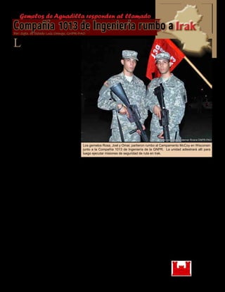 Presente magazine April 201022
La Compañía 1013 de Ingeniería
de Combate de la Guardia Na-
cional de Puerto Rico partió rumbo
al Campamento McCoy en Wiscon-
sin como parte de su eventual des-
pliegue hacia Irak. Esta unidad fue
creada a raíz de la reorganización de
la Compañía A del Batallón 130 de
Ingeniería de Combate la cual sir-
vió con distinción en suelo Iraquí
durante la movilización del batallón
en los años 2006-2007.
Más de la mitad del personal asig-
nado a la unidad son veteranos de
guerra y de un sin-número de otras
movilizaciones, pero en esta oca-
sión dos jóvenes van por primera
vez a cumplir con su responsabili-
dad hacia la Nación. Los herma-
nos gemelos Omar y Joel Rosa, na-
turales de Aguadilla, no piensan en
causar problemas pero sí piensan
en hacer lo que sea necesario para
cumplir con sus responsabilidades.
“Estamos bien motivados para esta
misión”, indicó Joel al tiempo que
mira sonriente a su hermano Omar.
“Para nosotros lo mas importante es
ir, hacer la misión y regresar a casa”.
La motivación y el deseo de cumplir
es declarado también por su herma-
no.
“Hemos podido adiestrar y prepara-
rnos bien para la misión, estamos
listos”, indico Omar.
Los hermanos Rosa entienden que
la misión va a tener sus altas y ba-
jas pero apuestan todo al Esprit de
Corps y la experiencia de sus com-
pañeros.
“Tenemos muchos compañeros en
la unidad que ya han estado desple-
gados en Irak y tienen experiencia
en el trabajo que vamos a hacer”,
dijo Joel. “Esta es una compañía
bien unida y se que vamos a re-
gresar todos bien”.
La familia es un elemento que nun-
ca esta ausente de las mentes de los
ciudadanos-soldados que se movili-
zan, Joel y Omar no son la excep-
ción.
“Despedirnos de la familia ha sido
lo mas difícil”, indicaron los her-
manos. “Solo queremos decir a la
familia que vamos a estar bien y que
regresaremos el año que viene”.
“Los hermanos Rosa son un ejem-
plo de la gallardía y compromiso
para aquellos que deciden alistarse
en nuestra institución”, dijo el Cnel.
Víctor Pérez, Jefe de Estado Mayor
Conjunto de la Guardia Nacional de
Puerto Rico. “Estos muchachos son
un ejemplo doble para la nueva gen-
eración”.
Se unieron a la Guardia Nacional
de Puerto Rico y fueron al adiestra-
miento básico con una semana de
diferencia, pero: ¿qué los motivo a
alistarse?
Según los hermanos Rosa, fue una
decisión honesta y el deseo de ser-
vir.
Los gemelos Rosa, Joel y Omar, partieron rumbo al Campamento McCoy en Wisconsin
junto a la Compañía 1013 de Ingeniería de la GNPR. La unidad adiestrará allí para
luego ejecutar misiones de seguridad de ruta en Irak.
Gemelos de Aguadilla responden al llamado
Compañía 1013de Ingeniería rumbo aIrakPor: Sgto. de Estado Luis Orengo, GNPR-PAO
Foto por Sgto. Waldemar Rivera GNPR-PAO
 