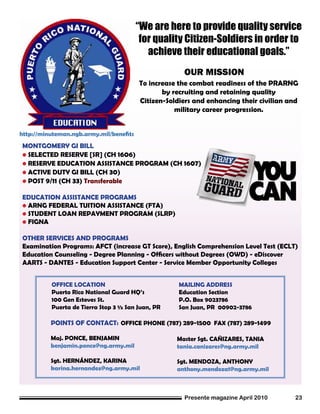 Presente magazine April 2010 23
POINTS OF CONTACT: OFFICE PHONE (787) 289-1500 FAX (787) 289-1499
Maj. PONCE, BENJAMIN
benjamin.ponce@ng.army.mil
Sgt. HERNÁNDEZ, KARINA
karina.hernandez@ng.army.mil
MAILING ADDRESS
Education Section
P.O. Box 9023786
San Juan, PR 00902-3786
To increase the combat readiness of the PRARNG
by recruiting and retaining quality
Citizen-Soldiers and enhancing their civilian and
military career progression.
“We are here to provide quality service
for quality Citizen-Soldiers in order to
achieve their educational goals.”
http://minuteman.ngb.army.mil/benefits
OUR MISSION
OFFICE LOCATION
Puerto Rico National Guard HQ’s
100 Gen Esteves St.
Puerta de Tierra Stop 3 ½ San Juan, PR
MONTGOMERY GI BILL
• SELECTED RESERVE [SR] (CH 1606)
• RESERVE EDUCATION ASSISTANCE PROGRAM (CH 1607)
• ACTIVE DUTY GI BILL (CH 30)
• POST 9/11 (CH 33) Transferable
EDUCATION ASSISTANCE PROGRAMS
• ARNG FEDERAL TUITION ASSISTANCE (FTA)
• STUDENT LOAN REPAYMENT PROGRAM (SLRP)
• FIGNA
OTHER SERVICES AND PROGRAMS
Examination Programs: AFCT (increase GT Score), English Comprehension Level Test (ECLT)
Education Counseling - Degree Planning - Officers without Degrees (OWD) - eDiscover
AARTS - DANTES - Education Support Center - Service Member Opportunity Colleges
Master Sgt. CAÑIZARES, TANIA
tania.canizares@ng.army.mil
Sgt. MENDOZA, ANTHONY
anthony.mendoza1@ng.army.mil
 