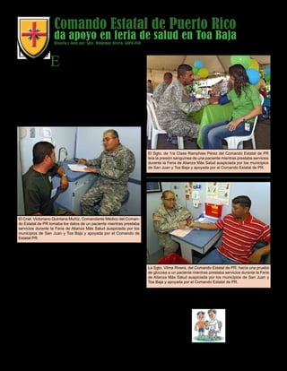 Presente magazine April 201024
Comando Estatal de Puerto Rico
da apoyo en feria de salud en Toa Baja
El Sgto. de 1ra Clase Ramphies Pérez del Comando Estatal de PR
leía la presión sanguínea de una paciente mientras prestaba servicios
durante la Feria de Alianza Más Salud auspiciada por los municipios
de San Juan y Toa Baja y apoyada por el Comando Estatal de PR.
El Comando Estatal de Puerto Rico
dijo presente dando apoyo a la
El Cnel. Victoriano Quintana Muñíz, Comandante Médico del Coman-
do Estatal de PR tomaba los datos de un paciente mientras prestaba
servicios durante la Feria de Alianza Más Salud auspiciada por los
municipios de San Juan y Toa Baja y apoyada por el Comando de
Estatal PR.
comunidad durante la Feria de Alianza Más Salud aus-
piciada por los municipios de San Juan y Toa Baja en
los predios del estacionamiento del Coliseo Deportivo
Antonio R. Barceló en Toa Baja.
Durante la actividad se les ofrecieron servicios de
salud preventivos a alrededor de 220 personas del area
de Toa Baja y sectores aledaños.
Se ofrecieron talleres y servicios gratuitos de ma-
mografía y detección temprana del cancer del ceno a
decenas de mujeres que se dieron cita en el lugar.
Se hicieron pruebas de hipertensión, evaluaciones
dentales, optometría, pruebas de sangre y se ofreció
a los presentes todo tipo de información relacionada
con el manejo de la salud. Hubo además todo tipo de
folletos y material de lectura relacionados con la salud
disponible para los presentes.
Las unidades médicas móbiles fueron provistas por el
municipio de San Juan y los servicios médicos y pro-
fesionales fueron provistos por el Comando Médico
del Comando Estatal de Puerto Rico apoyados por el
servicio voluntario de varios médicos privados.
La Sgto. Vilma Rivera, del Comando Estatal de PR, hacía una prueba
de glucosa a un paciente mientras prestaba servicios durante la Feria
de Alianza Más Salud auspiciada por los municipios de San Juan y
Toa Baja y apoyada por el Comando Estatal de PR.
Historia y fotos por: Sgto. Waldemar Rivera, GNPR-PAO
 