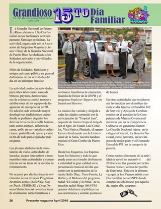 Presente magazine April 201026
La Guardia Nacional de Puerto
Rico celebró su 15to Día Fa-
miliar en las facilidades del Cam-
pamento Santiago en Salinas. La
actividad, organizada por la Asoci-
ación de Sargentos Mayores y Se-
nior Chiefs de la Guardia Nacional
de Puerto Rico fue dedicada a los
Soldados activados y movilizados
de la organización.
Miles de Soldados, familiares y
amigos así como público en general
disfrutaron de las actividades del
día en un ambiente familiar.
La actividad contó con actividades
para niños tales como: casas de
brincos, payasos, demostracio-
nes de aviones a control remoto y
exhibiciones de los equipos de las
agencias de emergencias de PR.
En adición cada comando mayor
desplegó sus tradicionales carpas
donde se pudieron degustar las
delicias de la cocina criolla boricua,
tales como asopaos, rellenos de
carne, pollo en sus variadas confec-
ciones, pastelillos de queso y carne
en fin de todo para el paladar más
exigente.
Los jóvenes disfrutaron de simu-
ladores de vuelo, actividades de
karaoke, juegos interactivos e innu-
merables otras actividades y compe-
tencias en las áreas de la sección de
reclutamiento.
No se pasó por alto las áreas de ori-
entación de los diversos Programas
Juveniles como ChalleNGe, Stay
on Track, STARBASE y Drug De-
mand Reduction así como las áreas
de orientación sobre beneficios a
veteranos, beneficios de educación,
Guardia de Honor de la GNPR y el
programa Employer Support for the
Guard and Reserve.
La música fue variada y dirigida a
todas las edades contando con la
participación de "Tropical Jam",
orquesta de música tropical dirigida
por el Sgto. de Estado Luis Cebal-
los, Viva Nativa, Planéalo, el rapero
Farruco finalizando con la Univer-
sidad de la Salsa, nuestra bandera
musical el Gran Combo de Puerto
Rico.
Desde los Roqueros, los Raperos
hasta los Salseros y todo lo que
puede estar en el medio disfrutaron
a cabalidad la gran calidad en la
presentación musical del día que
contó con la participación de la
Actriz Sully Díaz, Yoyo Ferrón, La
Burbu y el Molusco del programa
radial “El Goldo y la Pelúa” de la
estación radial Mega 106.9 FM
quienes deleitaron al público con
sus ocurrencias y sentido picaresco
de humor.
En otras actividades que resultaron
ser favorecidas por el público du-
rante el día familiar el Batallón 162
de Servicio y Apoyo de Combate
resultó ser el ganador de la Com-
petencia de Marcha Ceremonial
mientras que en la Competencia
Culinaria los ganadores fueron:
La Guardia Nacional Aérea en la
categoría General, La Guardia Na-
cional, rama Terrestre, en la Cate-
goría de mejor plato y el Comando
Estatal de P.R. en la categoría de
postres.
Como punto culminante de la activ-
idad se sorteó un automóvil del
2010 el cual fue ganado por la Sra.
Wanda Franco, vecina del pueblo
de Guayama. Esta era la primera
vez que la Sra. Franco asistía a un
Día Familiar de la GNPR donde
compró un solo boleto por aquello
de, según ella, cooperar.
El Ayudante General de Puerto Rico, General de División, Antonio J. Vicéns hace entrega de la
llave del auto Toyota Yaris a la ganadora de la rifa del 15to Día Familiar de la GNPR la Sra. Wanda
Franco natural de Guayama. Foto por: Sgto. de Estado Luis Orengo, GNPR-PAO
GrandiosoPor: Sgt. Maj. de Comando Rafael De León
CSTC-CSM
Día
Familiar
 