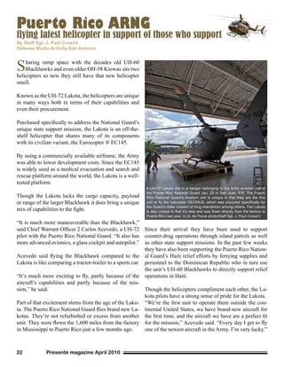 Presente magazine April 201032
flying latest helicopter in support of those who support
Sharing ramp space with the decades old UH-60
Blackhawks and even older OH-58 Kiowas sits two
helicopters so new they still have that new helicopter
smell.
Known as the UH-72 Lakota, the helicopters are unique
in many ways both in terms of their capabilities and
even their procurement.
Purchased specifically to address the National Guard’s
unique state support mission, the Lakota is an off-the-
shelf helicopter that shares many of its components
with its civilian variant, the Eurocopter ® EC145.
By using a commercially available airframe, the Army
was able to lower development costs. Since the EC145
is widely used as a medical evacuation and search and
rescue platform around the world, the Lakota is a well-
tested platform.
Though the Lakota lacks the cargo capacity, payload
or range of the larger Blackhawk it does bring a unique
mix of capabilities to the fight.
“It is much more maneuverable than the Blackhawk,”
said Chief Warrant Officer 2 Carlos Acevedo, a UH-72
pilot with the Puerto Rico National Guard. “It also has
more advanced avionics, a glass cockpit and autopilot.”
Acevedo said flying the Blackhawk compared to the
Lakota is like comparing a tractor-trailer to a sports car.
“It’s much more exciting to fly, partly because of the
aircraft’s capabilities and partly because of the mis-
sion,” he said.
Part of that excitement stems from the age of the Lako-
ta. The Puerto Rico National Guard flies brand new La-
kotas. They’re not refurbished or excess from another
unit. They were flown the 1,600 miles from the factory
in Mississippi to Puerto Rico just a few months ago.
Since their arrival they have been used to support
counter-drug operations through island patrols as well
as other state support missions. In the past few weeks
they have also been supporting the Puerto Rico Nation-
al Guard’s Haiti relief efforts by ferrying supplies and
personnel to the Dominican Republic who in turn use
the unit’s UH-60 Blackhawks to directly support relief
operations in Haiti.
Though the helicopters compliment each other, the La-
kota pilots have a strong sense of pride for the Lakota.
“We’re the first unit to operate them outside the con-
tinental United States, we have brand-new aircraft for
the first time, and the aircraft we have are a perfect fit
for the mission,” Acevedo said. “Every day I get to fly
one of the newest aircraft in the Army. I’m very lucky.”
By Staff Sgt. J. Paul Croxon
Defense Media Activity-San Antonio
A UH-72 Lakota sits in a hangar belonging to the Army aviation unit of
the Puerto Rico National Guard Jan. 20 in San Juan, P.R. The Puerto
Rico National Guard’s Aviation unit is unique in that they are the first
unit to fly the helicopter OCONUS, which was procured specifically for
the Guard’s state mission of drug interdiction among others. The Lakota
is also unique in that it’s new and was flown directly from the factory to
Puerto Rico last year. (U.S. Air Force photo/Staff Sgt. J. Paul Croxon)
Puerto Rico ARNG
 