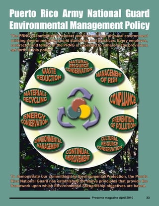 Presente magazine April 2010 33
Puerto Rico Army National Guard
Environmental Management Policy
The PRNG is committed to protect and preserve our physical environment
utilizing environmentally sound standards and practices. Every employee,
contractor and tenant of the PRNG is expected to adhere to the provisions
set forth in this policy.
To demonstrate our commitment to Environmental Protection, the Puerto
Rico National Guard has established the above principles that provide the
framework upon which Environmental Stewardship objectives are based.
 