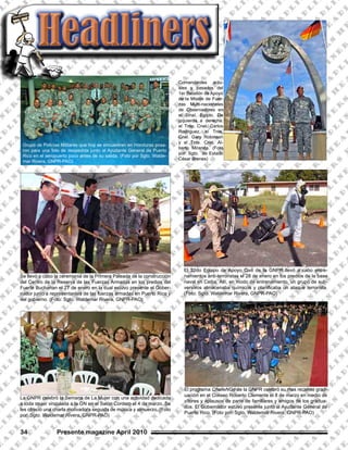 Grupo de Policías Militares que hoy se encuentran en Honduras posa-
ron para una foto de despedida junto al Ayudante General de Puerto
Rico en el aeropuerto poco antes de su salida. (Foto por Sgto. Walde-
mar Rivera, GNPR-PAO)
El 22do Equipo de Apoyo Civil de la GNPR llevó a cabo entre-
namientos anti-terroristas el 28 de enero en los predios de la base
naval en Ceiba. Allí, en modo de entrenamiento, un grupo de sub-
versivos almacenaba químicos y planificaba un ataque terrorista.
(Foto: Sgto. Waldemar Rivera, GNPR-PAO)
HeadlinersHeadlinersHeadliners
Se llevó a cabo la ceremonia de la Primera Paleada de la construcción
del Centro de la Reserva de las Fuerzas Armadas en los predios del
Fuerte Buchanan el 27 de enero en la cual estuvo presente el Gober-
nador junto a representantes de las fuerzas armadas en Puerto Rico y
del gobierno. (Foto: Sgto. Waldemar Rivera, GNPR-PAO)
Presente magazine April 201034
El programa ChalleNGe de la GNPR celebró su mas reciente grad-
uación en el Coliseo Roberto Clemente el 8 de marzo en medio de
vítores y aplausos de parte de familiares y amigos de los gradua-
dos. El Gobernador estuvo presente junto al Ayudante General de
Puerto Rico. (Foto por: Sgto. Waldemar Rivera, GNPR-PAO)
La GNPR celebró la Semana de La Mujer con una actividad dedicada
a toda mujer vinculada a la GN en el Salón Cordero el 4 de marzo. Se
les ofreció una charla motivadora seguida de música y almuerzo. (Foto
por: Sgto. Waldemar Rivera, GNPR-PAO)
Comandantes actu-
ales y pasados del
1er Batallón de Apoyo
de la Misión de Fuer-
zas Multi-nacionales
de Observadores en
el Sinaí, Egipto. De
izquierda a derecha:
el Tnte. Cnel. Carlos
Rodriguez, el Tnte.
Cnel. Gary Robinson
y el Tnte. Cnel. Al-
berto Miranda. (Foto
por: Sgto. de Estado
César Brenes)
 
