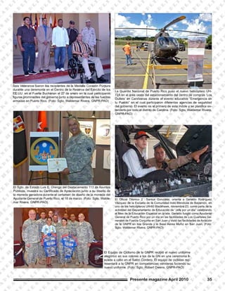 La Guardia Nacional de Puerto Rico puso el nuevo helicóptero UH-
72A en el área oeste del estacionamiento del centro de compras ‘Los
Outlets’ en Canóvanas durante el evento educativo “Emergencia en
tu Pueblo” en el cual participaron diferentas agencias de seguridad
del gobierno. El evento es el primero de esta índole y se planifica ex-
tenderlo por todo el distrito de Carolina. (Foto: Sgto. Waldemar Rivera,
GNPR-PAO)
El Sgto. de Estado Luis E. Orengo del Destacamento 113 de Asuntos
Públicos, muestra su Certificado de Apreciación junto a su diseño de
la moneda ganadora durante el certamen de diseño de la moneda del
Ayudante General de Puerto Rico, el 18 de marzo. (Foto: Sgto. Walde-
mar Rivera, GNPR-PAO)
Seis Veteranos fueron los recipientes de la Medalla Corazón Púrpura
durante una ceremonia en el Centro de la Reserva del Ejército de los
EE.UU. en el Fuerte Buchanan el 27 de enero en la cual participaron
figuras prominentes del gobierno junto a representantes de las fuerzas
armadas en Puerto Rico. (Foto: Sgto. Waldemar Rivera, GNPR-PAO)
El Oficial Técnico 2 Santos González, orienta a Geraldo Rodríguez
Vázquez de la Escuela de la Comunidad Inés Mendoza de Bayamón, en
uno de los helicópteros UH-60 Blackhawk, noviembre 23, como parte de la
actividad del Departamento de Educación de “Jefe por un día” celebrando
el Mes de la Educación Especial en la isla. Geraldo fungió como Ayudante
General de Puerto Rico por un día en las facilidades de Los Cuarteles Ge-
nerales de Fuerza Conjunta en San Juan y visitó las facilidades de Aviación
de la GNPR en Isla Grande y la Base Aérea Muñiz en San Juan. (Foto:
Sgto. Waldemar Rivera, GNPR-PAO)
Presente magazine April 2010 35
El Equipo de Ciclismo de la GNPR recibió el nuevo uniforme
alegórico en sus colores a los de la GN en una ceremonia ll-
evada a cabo en el Salón Cordero. El equipo de ciclistas rep-
resentará a la GNPR en competencias venideras luciendo su
nuevo uniforme. (Foto: Sgto. Robert Owens, GNPR-PAO)
 