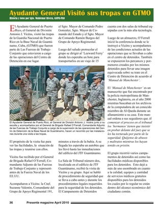 Presente magazine April 201036
El Ayudante General de Puerto
Rico, el General de División
Antonio J. Vicéns, visitó las tropas
de la Guardia Nacional de Puerto
Rico en la Base Naval de Guantá-
namo, Cuba, (GTMO) que fueron
parte de Las Fuerzas de Trabajo
Conjunto que estuvieron a cargo
de las operaciones del Centro de
Detención en ese lugar.
El propósito de la visita fue para
ver las facilidades, la situación de
las tropas y reunirse con ellos.
Vicéns fue recibido por el General
de Brigada Rafael O’Ferrall, Co-
mandante Adjunto de las Fuerzas
de Trabajo Conjunto y represent-
antes de la Fuerza Naval de los
EE.UU.
Acompañaron a Vicéns: la Cnel.
Suzanne Valentin, Comandante del
Grupo de Apoyo Regimental 191,
el Sgto. Mayor de Comando Pedro
Gonzalez, Sgto. Mayor de Co-
mando del Estado y el Sgto. Mayor
de Comando Ramón Burgos del
Grupo de Apoyo Regimental.
Luego del saludo protocolar el
grupo se dirigió al ‘Leeward Ferry’
donde les esperaba un bote para
transportarlos en un viaje de 15
minutos a través de la bahía. A su
llegada les esperaba un autobús que
les llevó hasta las inmediaciones
del edificio del JTF Guantánamo.
La Sala de Tribunal número dos,
localizada en el edificio de JTF
Guantánamo, recibió la visita de
Vicéns y su grupo. Aquí se habló
de procedimiento de seguridad que
se lleva a cabo antes y durante los
procedimientos legales requeridos
para la seguridad de los detenidos.
El Campamento de Detenidos
cuenta con dos salas de tribunal eq-
uipadas con la más alta tecnología.
Luego de un almuerzo, O’Ferrall
inició la conferencia donde se le
instruyó a Vicéns y acompañantes
de las condiciones actuales de las
operaciones que se llevaban a cabo
en el centro de detenidos. También
se expusieron los percances y por-
menores creados por los mismos
detenidos para llevar una imagen
equivocada sobre su trato en el
Centro de Detención de acuerdo al
‘Manual de Manchester’.
El ‘Manual de Manchester’ es un
manuscrito que fue encontrado por
la policía metropolitana de Man-
chester, Inglaterra, en el año 2000
mientras buscaban en los archivos
de la computadora de un conocido
miembro de Al-Qaeda durante un
allanamiento a su casa. Este man-
ual ordena a sus seguidores que Al
comenzar el proceso en el tribunal
los ‘hermanos’tienen que insistir
en probar delante del juez que se
les ha torturado por parte de la
seguridad. Quéjense de abusos
y maltratos mientras los hayan
tenido en prisión.
El grupo recorrió varios campa-
mentos de detenidos así como las
facilidades médicas disponibles
para los detenidos. Esto dejó a
más de uno asombrado en cuanto
a la calidad, equipos y cantidad
de servicios médicos gratuitos
disponibles para los detenidos
los cuales por lo regular no están
dentro del alcance económico del
ciudadano común.
Ayudante General Visitó sus tropas en GTMO
Historia y fotos por Sgto. Waldemar Rivera, GNPR-PAO
El Ayudante General de Puerto Rico, el General de División Antonio J. Vicéns junto a su
escolta y acompañados por el General de Brigada Rafael O’Ferrall, Comandante Adjunto
de las Fuerzas de Trabajo Conjunto a cargo de la supervisión de las operaciones del Cen-
tro de Detención de la Base Naval de Guantánamo, hacen un recorrido por las instalacio-
nes durante una visita a las tropas.
 