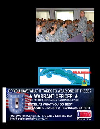 Presente magazine April 2010 37
El Ayudante General de Puerto Rico, el General de División Antonio J. Vicéns, mientras
se reunía con las tropas que estuvieron movilizadas en la Base Naval de la Bahía de
Guantánamo y que estuvieron a cargo de la supervisión de las operaciones del Centro de
Detención de la base durante una visita de dos días.
Las facilidades médicas para los
detenidos cuentan con modernas
salas de operaciones así como con
equipos de diagnóstico y trata-
miento solo comparables con los
mejores hospitales de los EE.UU.
En GTMO hay un promedio de
un médico por cada dos detenidos
comparado con un médico por
cerca de cada 400 pacientes para la
población general de los EE.UU.
Más adelante Vicéns se reunió en
la Capilla de las Tropas con los
soldados de la GNPR para hablar e
intercambiar palabras con y saber
sobre la situación general.
Al concluir la reunión Vicéns se
colocó junto a la salida de la capilla
para agradecer personalmente el
trabajo bien hecho y estrechar la
mano de cada uno de los soldados
que estuvieron allí presentes mien-
tras estos salían del lugar.
La Base Naval de la Bahía de
Guantánamo, fue establecida en el
1903, ocupa un área de 45 millas
cuadradas de mar y tierra al suro-
este de Cuba y es comandada por el
Capitán Naval Steven H. Blaisdell
de la Fuerza Naval de los EE.UU.
Esta base naval Norteamericana es
la más antigua en suelo extranjero
y la única base de los EE.UU. en
un país comunista.
El Campamento de Detención de la
Bahía de Guantánamo es una facili-
dad de detención operada por Las
Fuerzas de Trabajo Conjunto de
Guantánamo y del Gobierno de los
EE.UU. desde el año 2002 y está
localizada dentro de los predios de
la Base Naval de Guantánamo.
Bahía de Guantánamo
DO YOU HAVE WHAT IT TAKES TO WEAR ONE OF THESE?
WARRANT OFFICERTHE PUERTO RICO ARMY NATIONAL GUARD
EXCEL AT WHAT YOU DO BEST
BECOME A LEADER, A TECHNICAL EXPERT
POC: CW5 José García (787) 379-2218 / (787)-289-1629
Puerto RicoE-mail: pepin.garcia@ng.army.mil
 