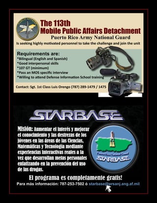 Para más información: 787-253-7502 ó
Misión: Aumentar el interés y mejorar
el conocimiento y las destrezas de los
jóvenes en las áreas de las Ciencias,
Matemáticas y Tecnología mediante
experiencias interactivas reales a la
vez que desarrollan metas personales
enfatizando en la prevención del uso
de las drogas.
El programa es completamente gratis!
starbase@prsanj.ang.af.mil
Requirements are:
*Bilingual (English and Spanish)
*Good interpersonal skills
*107 GT (minimum)
*Pass an MOS specific interview
*Willing to attend Defense Information School training
Mobile Public Affairs Detachment
The 113th
Puerto Rico Army National Guard
Is seeking highly motivated personnel to take the challenge and join the unit
Contact: Sgt. 1st Class Luis Orengo (787) 289-1479 / 1475
 