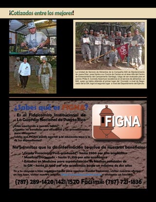 Presente magazine April 2010 7
El Especialista
Antonio Rosario,
preparando
las piezas de
pollo del día a
ser presenta-
das durante la
inspección.
¡Cotizados entre los mejores!
Sabes qué es FIGNA?
?
Estas aportando a nuestro fondo?
Conoces los beneficios que ofrecemos y los procedimientos
para obtenerlos?
Sabías que FIGNA puede aportar a la educación tuya y la
de tus dependientes?
* Grado Vocacional/Post-graduado - hasta $900 por año académico
* Maestría/Doctorado - hasta $1,350 por año académico
* Estudios en Medicina para especialización de Médicos validados de
la GN - hasta $1,000 por año académico hasta un máximo de dos años
Tú y tu cónyuge e hijos son importantes para nosotros. Puedes llamarnos, visitar nuestras oficinas
en San Juan, visitar nuestra página: http://www.figna.gobierno.pr/ o enviarnos un facsímil:
(787) 289-1420/1421/1520 Facsímil: (787) 721-1836
?
?
Es el Fideicomiso Institucional de
LaGuardiaNacionaldePuertoRico
?
No permitas que la desinformación te prive de nuestros beneficios
La Unidad de Servicio de Alimentos de la Compañía 840 de Mantenimiento
de Juana Díaz, posa frente a su Cocina de Campo en el área Alfa del Centro
de Entrenamiento del Campamento Santiago, luego de ser evaluada para el
premio Philip A.Connelly Award por excelencia en el servicio de alimentos. La
840, quien ya había obtenido el primer lugar del ‘Connelly’ a nivel de Nego-
ciado del la GN, logró el segundo lugar a nivel del Departamento del Ejército.
El Sargento de
Estado Emanuel
González mien-
tras escoltaba a
los inspectores
del comité eval-
uador del Centro
Conjunto de
Excelencia Culi-
naria procedente
de Fort Lee, Va.
a inspeccionar
su unidad.
 